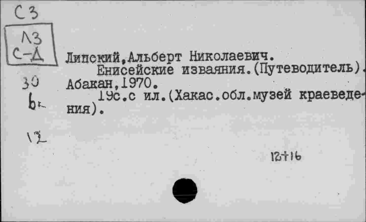 ﻿С5
”м~І
Є-~Д \ Липе кий, Альберт Николаевич.
Енисейские изваяния.(Путеводитель).
3û Абакан,1970.
L 19с.с ил.(Хакас.обл.музей краеведе-Dt ния).
